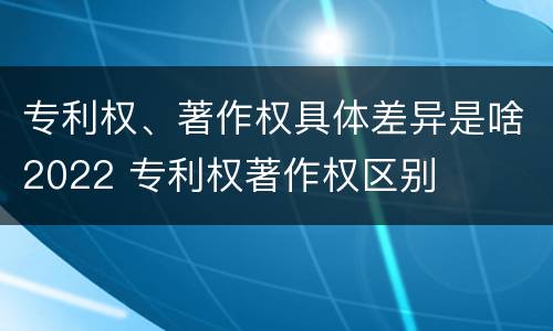 专利权、著作权具体差异是啥2022 专利权著作权区别