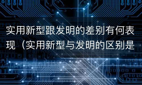 实用新型跟发明的差别有何表现（实用新型与发明的区别是什么）