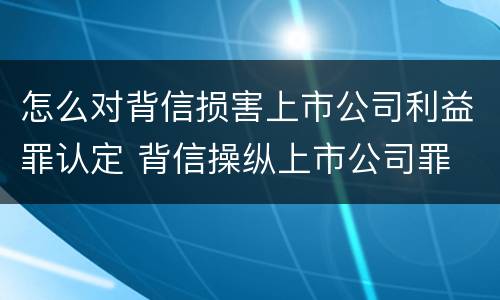 怎么对背信损害上市公司利益罪认定 背信操纵上市公司罪