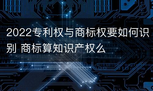 2022专利权与商标权要如何识别 商标算知识产权么