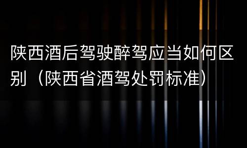 陕西酒后驾驶醉驾应当如何区别（陕西省酒驾处罚标准）