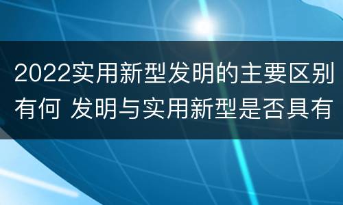 2022实用新型发明的主要区别有何 发明与实用新型是否具有实用性