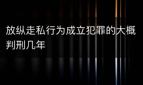 放纵走私行为成立犯罪的大概判刑几年