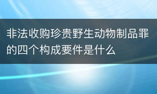 非法收购珍贵野生动物制品罪的四个构成要件是什么