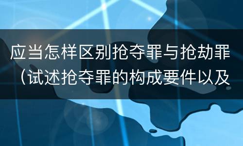 应当怎样区别抢夺罪与抢劫罪（试述抢夺罪的构成要件以及与抢劫罪的区别）