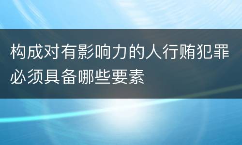 构成对有影响力的人行贿犯罪必须具备哪些要素