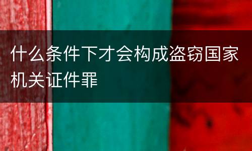 什么条件下才会构成盗窃国家机关证件罪