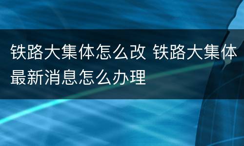 铁路大集体怎么改 铁路大集体最新消息怎么办理