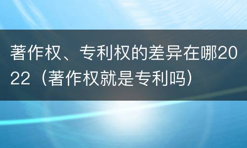 著作权、专利权的差异在哪2022（著作权就是专利吗）