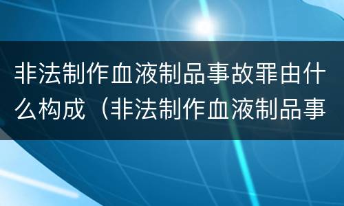 非法制作血液制品事故罪由什么构成（非法制作血液制品事故罪由什么构成的）