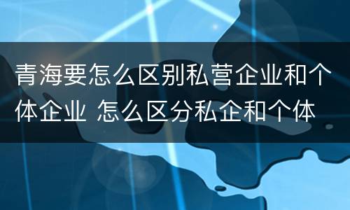 青海要怎么区别私营企业和个体企业 怎么区分私企和个体