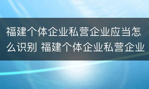 福建个体企业私营企业应当怎么识别 福建个体企业私营企业应当怎么识别标识