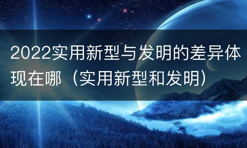 2022实用新型与发明的差异体现在哪（实用新型和发明）