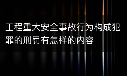 工程重大安全事故行为构成犯罪的刑罚有怎样的内容