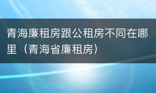 青海廉租房跟公租房不同在哪里（青海省廉租房）