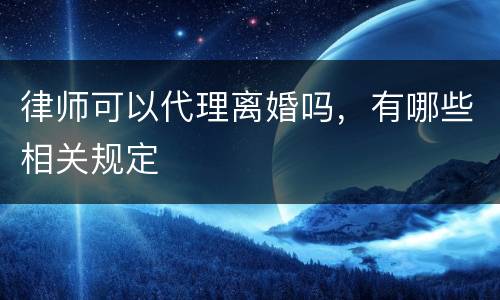 律师可以代理离婚吗，有哪些相关规定