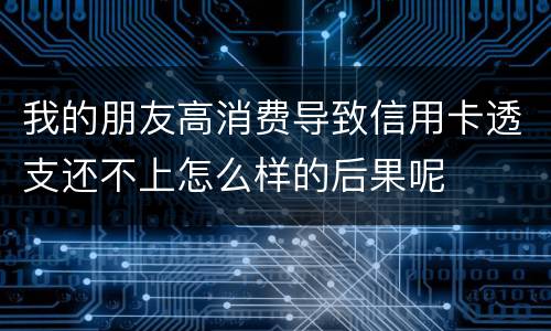 我的朋友高消费导致信用卡透支还不上怎么样的后果呢