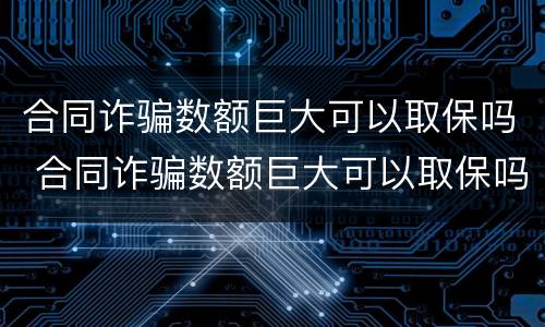 合同诈骗数额巨大可以取保吗 合同诈骗数额巨大可以取保吗知乎