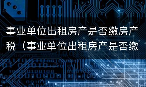 事业单位出租房产是否缴房产税（事业单位出租房产是否缴房产税的规定）