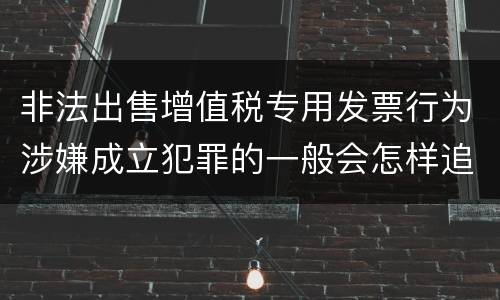 非法出售增值税专用发票行为涉嫌成立犯罪的一般会怎样追究刑事责任