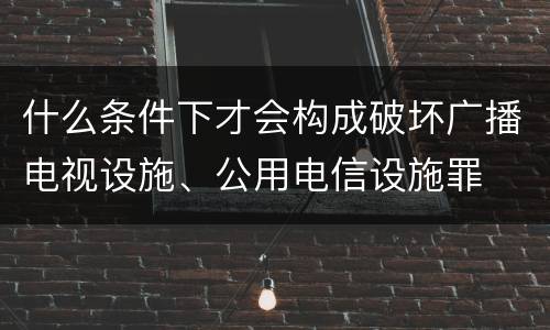 什么条件下才会构成破坏广播电视设施、公用电信设施罪