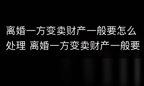 离婚一方变卖财产一般要怎么处理 离婚一方变卖财产一般要怎么处理好