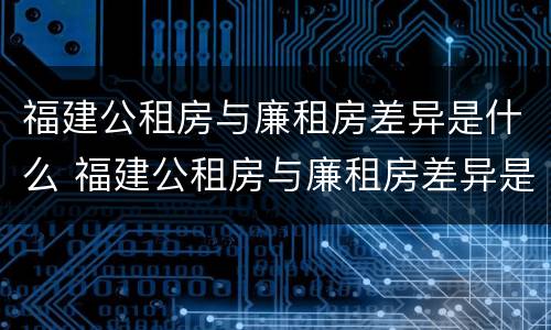 福建公租房与廉租房差异是什么 福建公租房与廉租房差异是什么原因