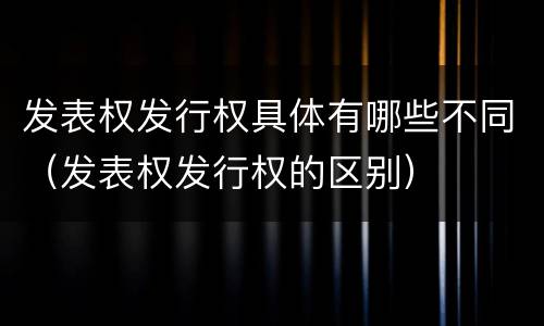 发表权发行权具体有哪些不同（发表权发行权的区别）