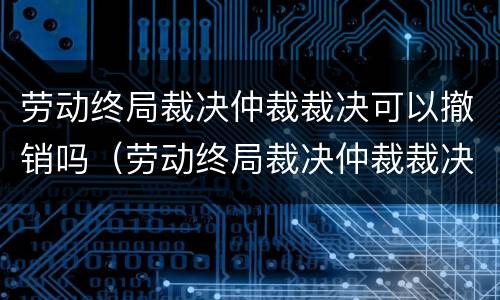 劳动终局裁决仲裁裁决可以撤销吗（劳动终局裁决仲裁裁决可以撤销吗怎么办）