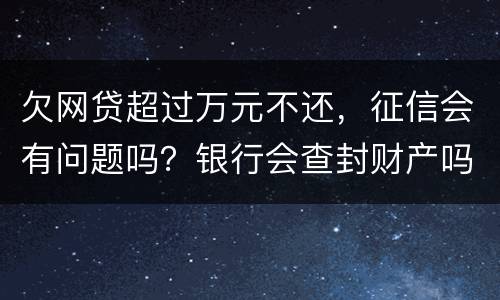 欠网贷超过万元不还，征信会有问题吗？银行会查封财产吗