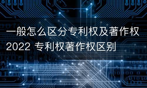 一般怎么区分专利权及著作权2022 专利权著作权区别