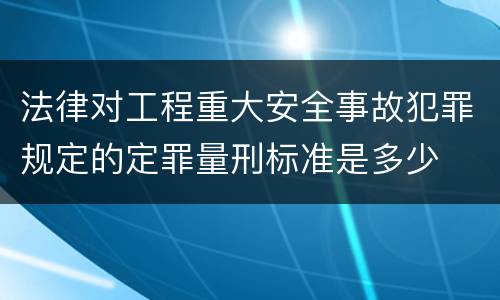 法律对工程重大安全事故犯罪规定的定罪量刑标准是多少