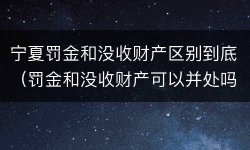 宁夏罚金和没收财产区别到底（罚金和没收财产可以并处吗）