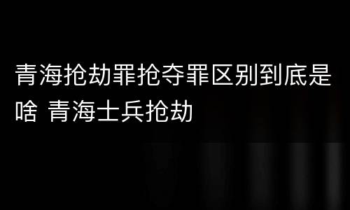 青海抢劫罪抢夺罪区别到底是啥 青海士兵抢劫