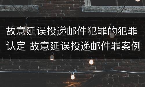 故意延误投递邮件犯罪的犯罪认定 故意延误投递邮件罪案例