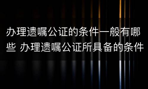 办理遗嘱公证的条件一般有哪些 办理遗嘱公证所具备的条件