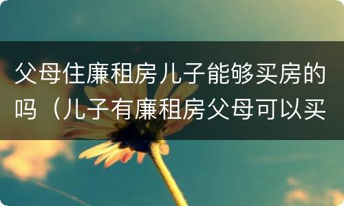 父母住廉租房儿子能够买房的吗（儿子有廉租房父母可以买房吗）