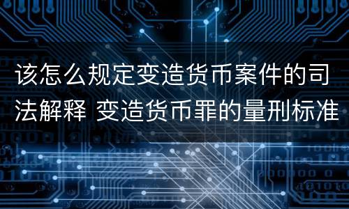 该怎么规定变造货币案件的司法解释 变造货币罪的量刑标准