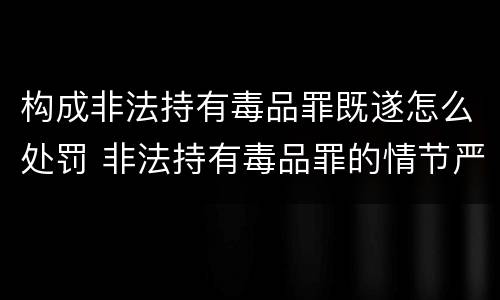 构成非法持有毒品罪既遂怎么处罚 非法持有毒品罪的情节严重