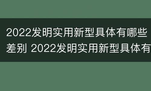 2022发明实用新型具体有哪些差别 2022发明实用新型具体有哪些差别和优势