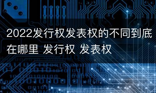 2022发行权发表权的不同到底在哪里 发行权 发表权