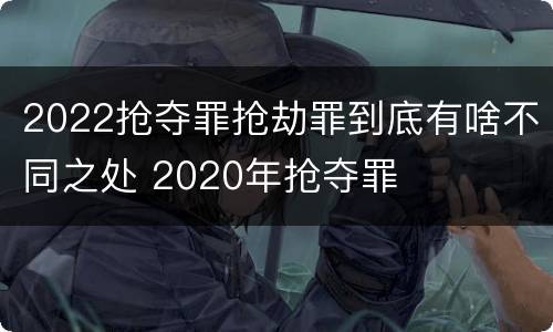 2022抢夺罪抢劫罪到底有啥不同之处 2020年抢夺罪