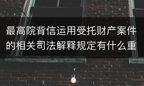 最高院背信运用受托财产案件的相关司法解释规定有什么重要内容