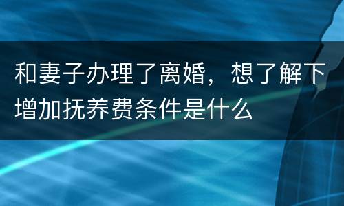 和妻子办理了离婚，想了解下增加抚养费条件是什么