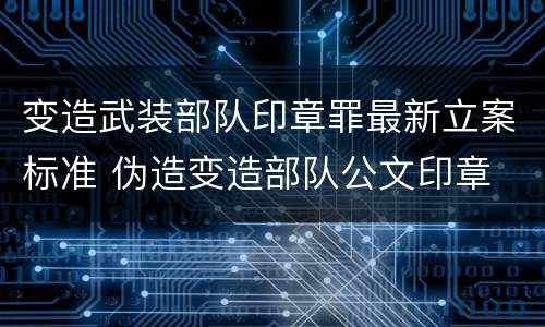 变造武装部队印章罪最新立案标准 伪造变造部队公文印章