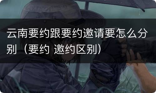 云南要约跟要约邀请要怎么分别（要约 邀约区别）