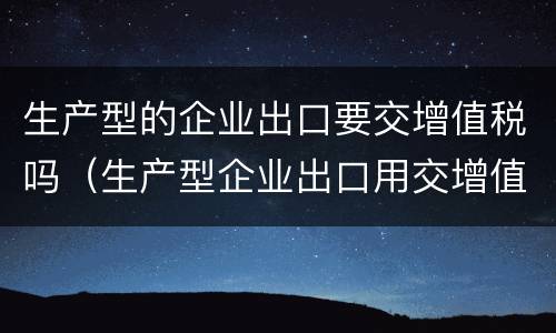 生产型的企业出口要交增值税吗（生产型企业出口用交增值税吗）