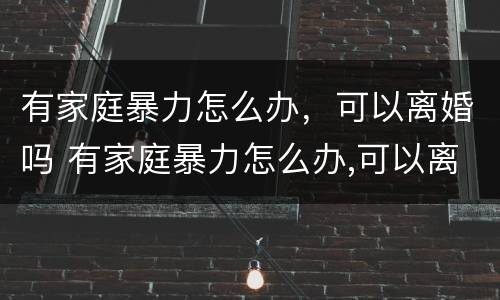 有家庭暴力怎么办，可以离婚吗 有家庭暴力怎么办,可以离婚吗知乎