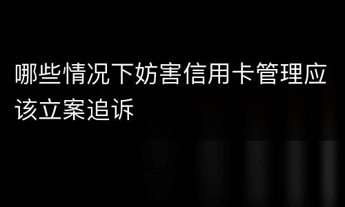 哪些情况下妨害信用卡管理应该立案追诉