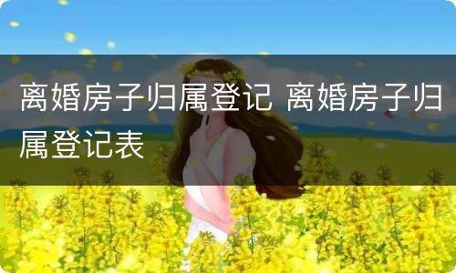 离婚房子归属登记 离婚房子归属登记表